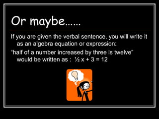 Or maybe……
If you are given the verbal sentence, you will write it
as an algebra equation or expression:
“half of a number increased by three is twelve”
would be written as : ½ x + 3 = 12
 