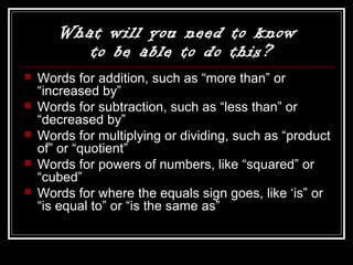 What will you need to know
to be able to do this?
 Words for addition, such as “more than” or
“increased by”
 Words for subtraction, such as “less than” or
“decreased by”
 Words for multiplying or dividing, such as “product
of” or “quotient”
 Words for powers of numbers, like “squared” or
“cubed”
 Words for where the equals sign goes, like ‘is” or
“is equal to” or “is the same as”
 
