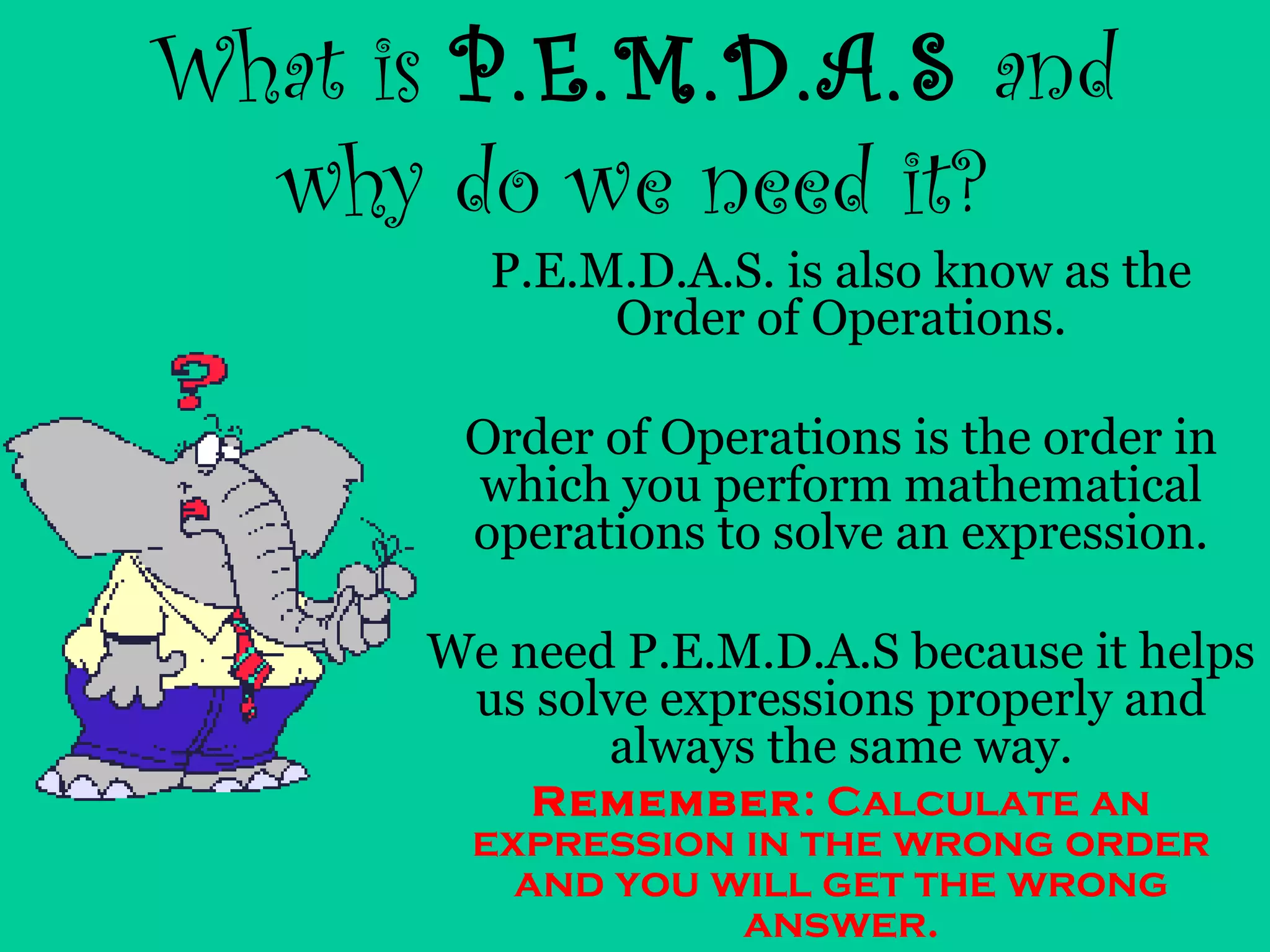 What is P.E.M.D.A.S and
why do we need it?
P.E.M.D.A.S. is also know as the
Order of Operations.
Order of Operations is the order in
which you perform mathematical
operations to solve an expression.
We need P.E.M.D.A.S because it helps
us solve expressions properly and
always the same way.
Remember: Calculate an
expression in the wrong order
and you will get the wrong
answer.
 