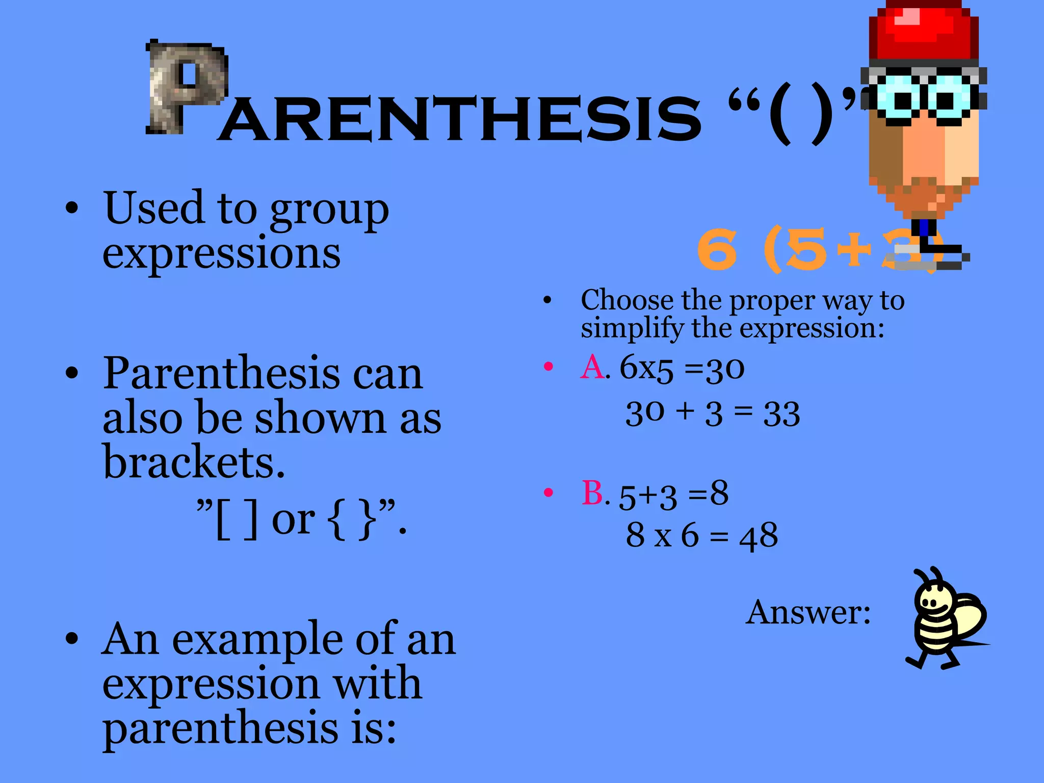 arenthesis “( )”
• Used to group
expressions
• Parenthesis can
also be shown as
brackets.
”[ ] or { }”.
• An example of an
expression with
parenthesis is:
6 (5+3)
• Choose the proper way to
simplify the expression:
• A. 6x5 =30
30 + 3 = 33
• B. 5+3 =8
8 x 6 = 48
Answer:
 