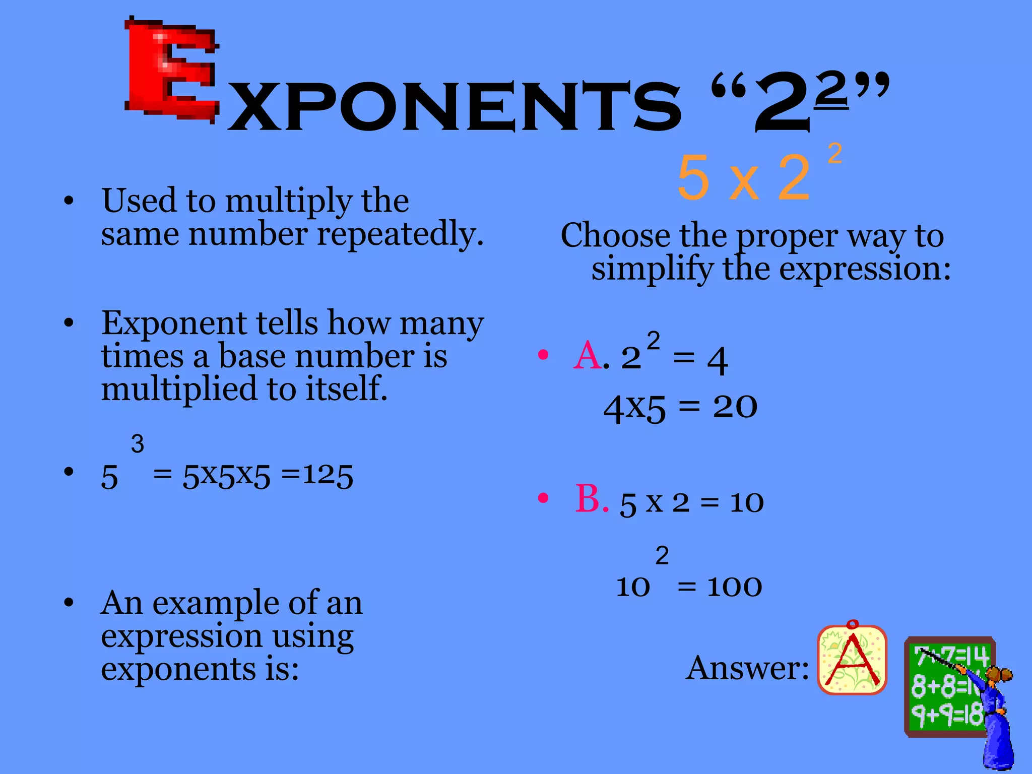 xponents “22
”
• Used to multiply the
same number repeatedly.
• Exponent tells how many
times a base number is
multiplied to itself.
• 5 = 5x5x5 =125
• An example of an
expression using
exponents is:
5 x 2
Choose the proper way to
simplify the expression:
• A. 2 = 4
4x5 = 20
• B. 5 x 2 = 10
10 = 100
Answer:
2
2
2
3
 