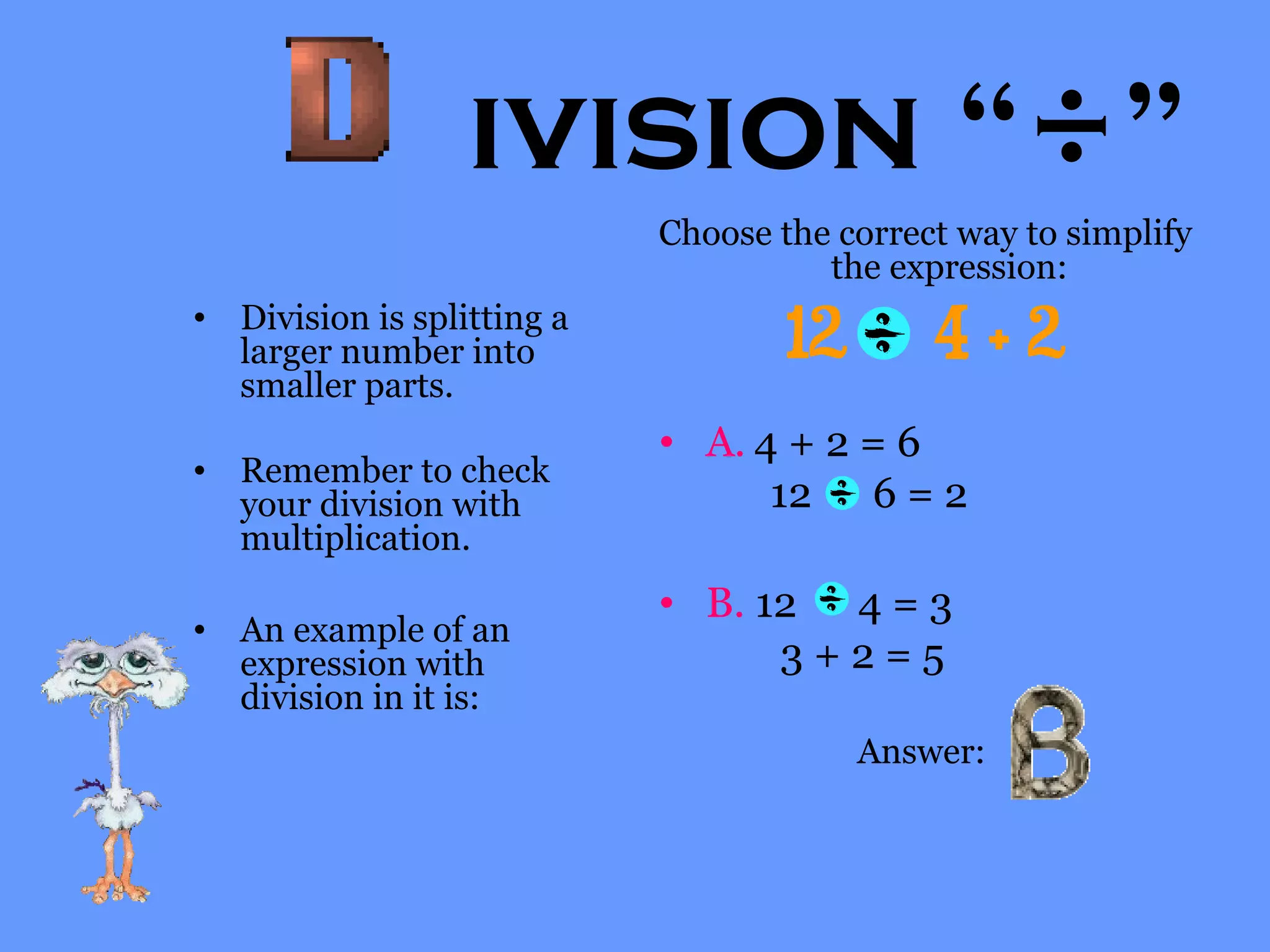 ivision “÷”
• Division is splitting a
larger number into
smaller parts.
• Remember to check
your division with
multiplication.
• An example of an
expression with
division in it is:
Choose the correct way to simplify
the expression:
12 4 + 2
• A. 4 + 2 = 6
12 6 = 2
• B. 12 4 = 3
3 + 2 = 5
Answer:
 