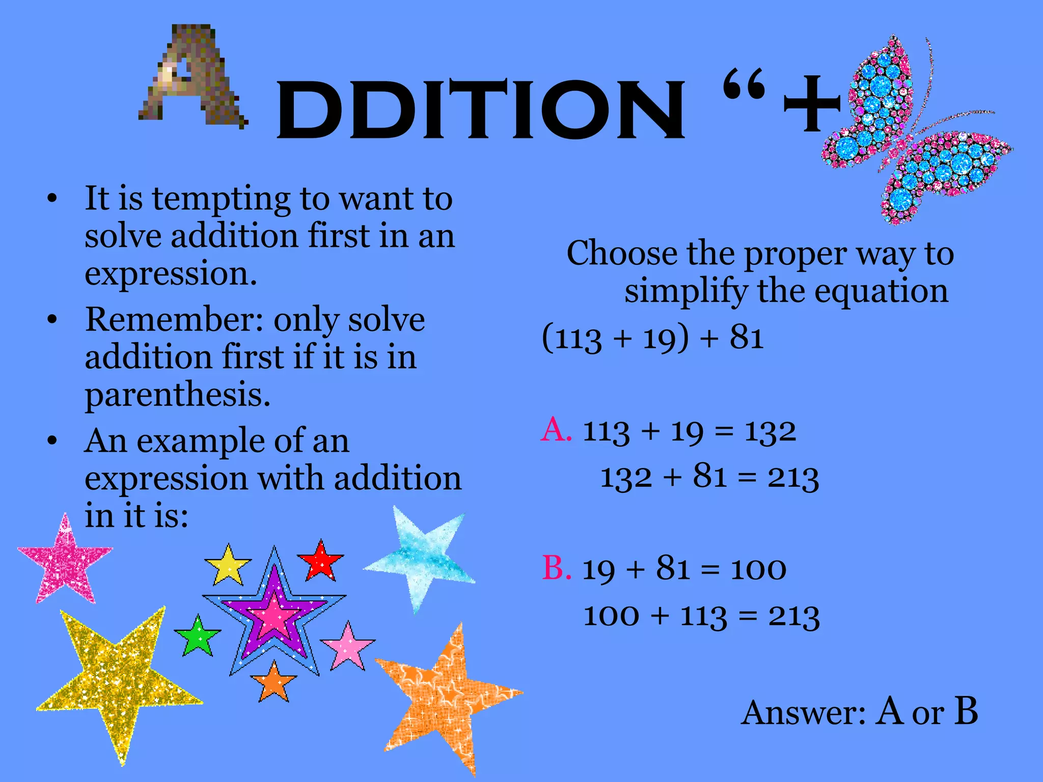 ddition “+”
• It is tempting to want to
solve addition first in an
expression.
• Remember: only solve
addition first if it is in
parenthesis.
• An example of an
expression with addition
in it is:
Choose the proper way to
simplify the equation
(113 + 19) + 81
A. 113 + 19 = 132
132 + 81 = 213
B. 19 + 81 = 100
100 + 113 = 213
Answer: A or B
 
