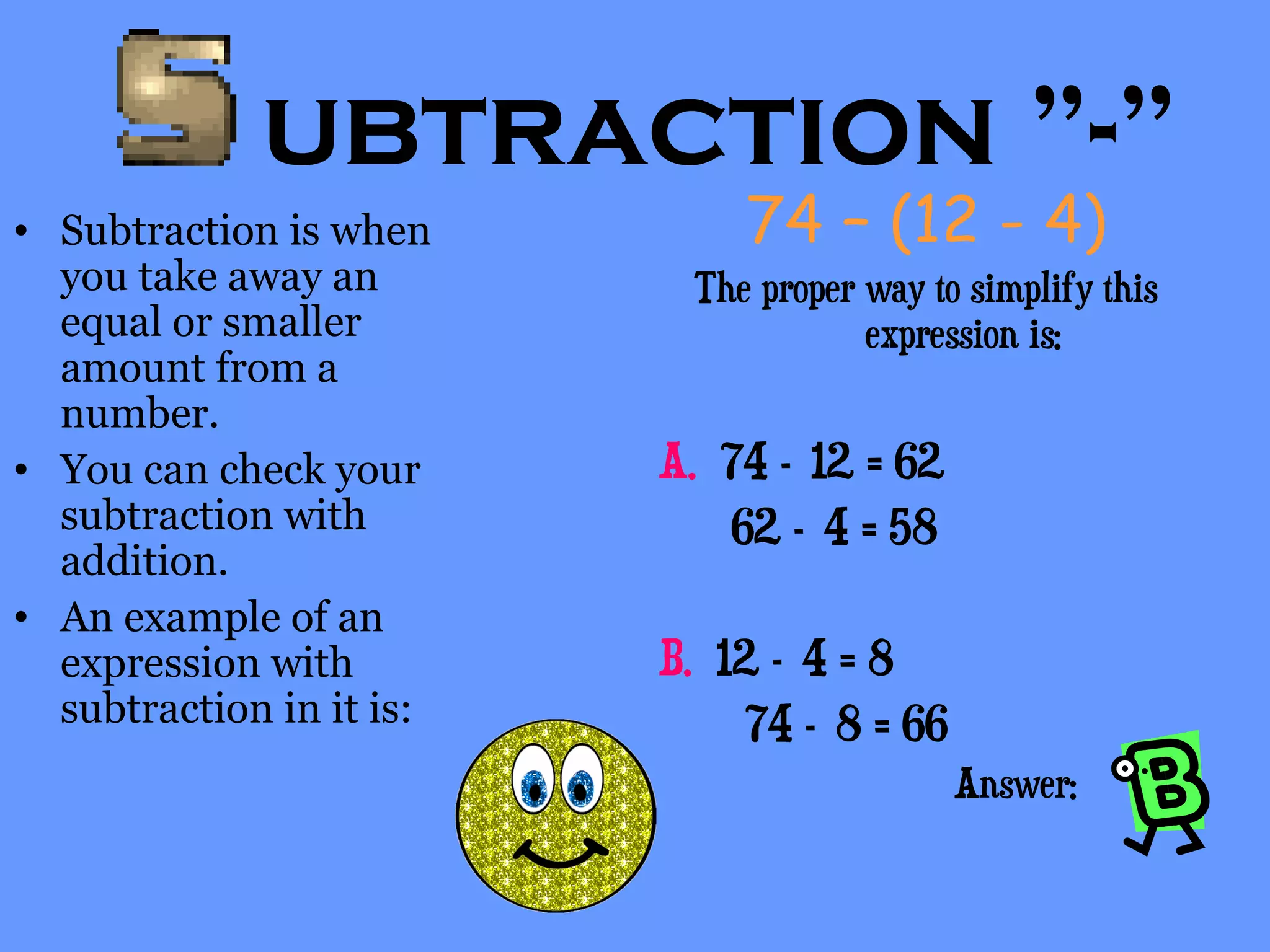 ubtraction ”-”
• Subtraction is when
you take away an
equal or smaller
amount from a
number.
• You can check your
subtraction with
addition.
• An example of an
expression with
subtraction in it is:
74 – (12 - 4)
The proper way to simplify this
expression is:
A. 74 – 12 = 62
62 – 4 = 58
B. 12 – 4 = 8
74 – 8 = 66
Answer:
 