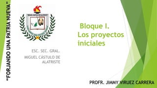Bloque I.
Los proyectos
iniciales
ESC. SEC. GRAL.
MIGUEL CÁSTULO DE
ALATRISTE
PROFR. JIMMY VIRUEZ CARRERA
 
