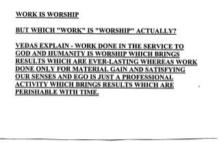 WORK IS WORSHIP
BUT WHICH ''WORK'' IS ''WORSHIP'' ACTUALLY?
VEDAS BXPLAIN. WORK DONE IN THE SERVICE TO
GOD AND HUMANITY IS WORSHIP WHICH BRINGS
RESULTS WI{ICH ARE EVER-LASTING WHBREAS WORK
DONE ONLY FOR MATERIAL GAIN AND SATISFYING
OUR SENSES AND EGO IS JUST A PROFESSIONAL
ACTIVITY WHICH BRINGS RESULTS WHICH ARE I
PERISHABLE WITH TIME.
 