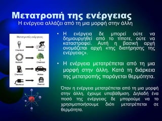 • Η ελέργεηα δε κπορεί ούηε λα
δεκηοσργεζεί από ηο ηίποηε, ούηε λα
θαηαζηραθεί. Ασηή ε βαζηθή αρτή
ολοκάδεηαη αρτή «ηες δηαηήρεζες ηες
ελέργεηας».
• Η ελέργεηα κεηαηρέπεηαη από ηε κηα
κορθή ζηελ άιιε. Καηά ηε δηάρθεηα
ηες κεηαηροπής παράγεηαη ζερκόηεηα.
Μετατροπή της ενέργειας
Η ελέργεηα αιιάδεη από ηε κηα κορθή ζηελ άιιε
Όηαλ ε ελέργεηα κεηαηρέπεηαη από ηε κηα κορθή
ζηελ άιιε, έτοσκε σποβάζκηζε. Δειαδή έλα
ποζό ηες ελέργεηας δε κπορούκε λα ηο
τρεζηκοποηήζοσκε δηόηη κεηαηρέπεηαη ζε
ζερκόηεηα.
 