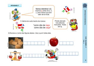 CoordenadoriadeEducação
1.ºAno
4.ºBIMESTRE/2012
9
ATIVIDADE 7
1) Vamos ler outro trecho da música:
“corre cão de raça
corre cão de caça”
2) Escreva o nome das figuras abaixo. Use o ç em todas elas.
www.flickr.compititi.com
Preste atenção
nas palavras
marcadas. Todas
tem ç.
areadetreino.com.br
dicasparafestas.com.br
galeria.colorir.com
galeria.colorir.com
Vamos relembrar o Ç.
Usamos ç antes de a, o,
u, para indicar que tem
valor de s inicial.
posthaus.com.br
casadoaraujo.sopalmeiras.com
 