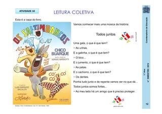 CoordenadoriadeEducação
1.ºAno
4.ºBIMESTRE/2012
12
ATIVIDADE 10
Vamos conhecer mais uma música da história:
Todos juntos
Uma gata, o que é que tem?
− As unhas.
E a galinha, o que é que tem?
− O bico...
E o jumento, o que é que tem?
− As patas.
E o cachorro, o que é que tem?
− Os dentes.
Ponha tudo junto e de repente vamos ver no que dá...
Todos juntos somos fortes...
− Ao meu lado há um amigo que é preciso proteger.
LEITURA COLETIVA
galeria.colorir.com
galeria.colorir.comBuarque, Chico. Os saltimbancos. 5 ed.- RJ: José Olympio , 2009.
Esta é a capa do livro.
 