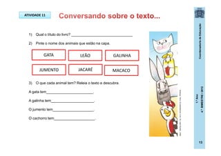 CoordenadoriadeEducação
1.ºAno
4.ºBIMESTRE/2012
13
1) Qual o título do livro? ______________________________
2) Pinte o nome dos animais que estão na capa.
3) O que cada animal tem? Releia o texto e descubra.
A gata tem_______________________.
A galinha tem_____________________.
O jumento tem____________________.
O cachorro tem____________________.
GATA
JUMENTO
LEÃO GALINHA
JACARÉ MACACO
ATIVIDADE 11
Buarque,Chico.Ossaltimbancos.5ed.-RJ:JoséOlympio,2009.
 
