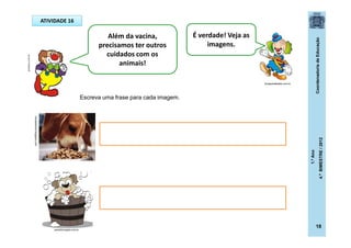 CoordenadoriadeEducação
1.ºAno
4.ºBIMESTRE/2012
18
ATIVIDADE 16
Além da vacina,
precisamos ter outros
cuidados com os
animais!
É verdade! Veja as
imagens.
Escreva uma frase para cada imagem.
revistanewrs.blogspot.com
dicasparafestas.com.br
.posthaus.com.br
peludinhospet.com.br
 
