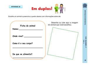 CoordenadoriadeEducação
1.ºAno
4.ºBIMESTRE/2012
20
Em duplas!ATIVIDADE 18
Escolha um animal e preencha o quadro abaixo com informações sobre ele.
Ficha do animal
Nome:___________________
Onde vive? ______________
Como é o seu corpo?
________________________
De que se alimenta?
______________________________
Desenhe ou cole aqui a imagem
do animal que você escolheu.
clipartist.info
 