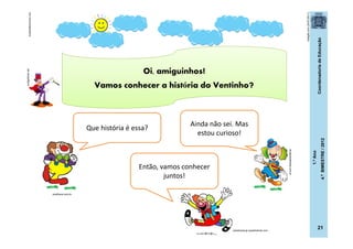CoordenadoriadeEducação
1.ºAno
4.ºBIMESTRE/2012
21
Oi, amiguinhos!
Vamos conhecer a história do Ventinho?
totalgifs.com(24/07/2011)
clubedoflechinha.com
posthaus.com.br
dicasparafestas.com.br
codigofonte.net
Que história é essa?
Ainda não sei. Mas
estou curioso!
Então, vamos conhecer
juntos!
casadoaraujo.sopalmeiras.com
 
