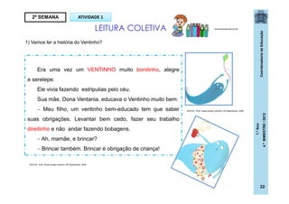 CoordenadoriadeEducação
1.ºAno
4.ºBIMESTRE/2012
22
1) Vamos ler a história do Ventinho?
2ª SEMANA ATIVIDADE 1
LEITURA COLETIVA brinquedoseducativos.net
Era uma vez um VENTINHO muito bonitinho, alegre
e serelepe.
Ele vivia fazendo estripulias pelo céu.
Sua mãe, Dona Ventania, educava o Ventinho muito bem:
 Meu filho, um ventinho bem-educado tem que saber
suas obrigações. Levantar bem cedo, fazer seu trabalho
direitinho e não andar fazendo bobagens.
 Ah, mamãe, e brincar?
 Brincar também. Brincar é obrigação de criança!
ROCHA , Ruth. Nosso amigo ventinho. SP:Salamandra, 2009
ROCHA , Ruth. Nosso amigo ventinho. SP:Salamandra, 2009
 