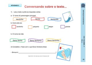 CoordenadoriadeEducação
1.ºAno
4.ºBIMESTRE/2012
1) Leia o texto e pinte as respostas certas:
a- O nome do personagem principal:
b- Como ele era:
bonitinho pequeno alegre grande
b- O nome da mãe:
2) Complete a frase com o que Dona Ventania disse:
 Brincar é ____________________________________________!
ATIVIDADE 2
Ventinho Vento Ventando
Dona Vento Dona VentinhoDona Ventania
Imagens:ROCHA , Ruth. Nosso amigo ventinho. SP:Salamandra, 2009.
23
 