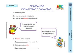 CoordenadoriadeEducação
1.ºAno
4.ºBIMESTRE/2012
25
BRINCANDO
COM LETRAS E PALAVRAS...
pt.dreamstime.com
1) Leia estas frases:
Era uma vez um Vento muito bonito.
Era uma vez um Ventinho muito bonitinho.
a) O menino brinca na escola.
O________________ brinca na escola.
b) O palhaço pegou a bola.
O palhaço pegou a _________________.
A palavra marcada
indica tamanho
pequeno.
Complete as frases
da mesma forma.
ATIVIDADE 4
dicasparafestas.com.br
http://img.ph2-jpg.posthaus.com.br/Web/posthaus/foto/cultura-e-lazer
 
