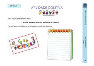 CoordenadoriadeEducação
1.ºAno
4.ºBIMESTRE/2012
26
ATIVIDADE COLETIVA
Leia o que Dona Ventania disse:
 Brincar também. Brincar é obrigação de criança!
Vamos fazer uma lista com as brincadeiras preferidas da turma:
avenidas-centrodeestudos.blogspot.com
blogdaprofessoralilicoruja.blogspot.com
ATIVIDADE 5
adrianacantinhoespecial.blogspot.com
 