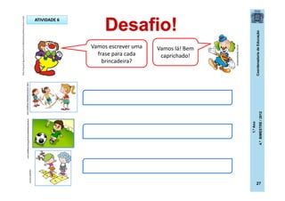CoordenadoriadeEducação
1.ºAno
4.ºBIMESTRE/2012
27
Vamos escrever uma
frase para cada
brincadeira?
Vamos lá! Bem
caprichado!
rose-cheirinhodebebe.blogspot.comorientandopaiseducandofilhos.blogspot.com
oqueeh.com.br
ATIVIDADE 6
dicasparafestas.com.br
http://img.ph2-jpg.posthaus.com.br/Web/posthaus/foto/cultura-e-lazer
 