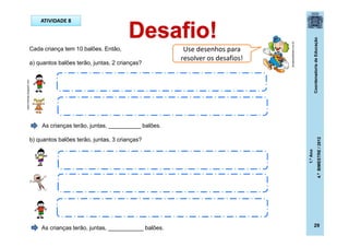 CoordenadoriadeEducação
1.ºAno
4.ºBIMESTRE/2012
29
ATIVIDADE 8
Cada criança tem 10 balões. Então,
a) quantos balões terão, juntas, 2 crianças?
As crianças terão, juntas, __________ balões.
b) quantos balões terão, juntas, 3 crianças?
As crianças terão, juntas, ___________ balões.
Use desenhos para
resolver os desafios!
dicasparafestas.com.br
karenmamae.blogspot.com
 