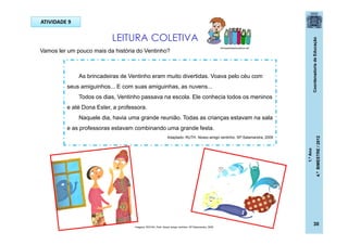 CoordenadoriadeEducação
1.ºAno
4.ºBIMESTRE/2012
30
Vamos ler um pouco mais da história do Ventinho?
ATIVIDADE 9
LEITURA COLETIVA
brinquedoseducativos.net
As brincadeiras de Ventinho eram muito divertidas. Voava pelo céu com
seus amiguinhos... E com suas amiguinhas, as nuvens...
Todos os dias, Ventinho passava na escola. Ele conhecia todos os meninos
e até Dona Ester, a professora.
Naquele dia, havia uma grande reunião. Todas as crianças estavam na sala
e as professoras estavam combinando uma grande festa.
Imagens: ROCHA, Ruth. Nosso amigo ventinho. SP:Salamandra, 2009
Adaptado- RUTH. Nosso amigo ventinho. SP:Salamandra, 2009
 