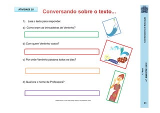 CoordenadoriadeEducação
1.ºAno
4.ºBIMESTRE/2012
1) Leia o texto para responder.
a) Como eram as brincadeiras de Ventinho?
b) Com quem Ventinho voava?
c) Por onde Ventinho passava todos os dias?
d) Qual era o nome da Professora?
ATIVIDADE 10
Imagens:Rocha , Ruth. Nosso amigo ventinho. SP:Salamandra, 2009
31
 