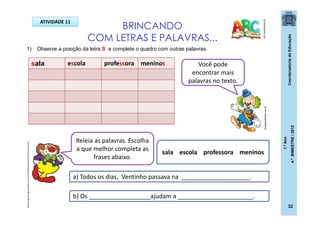 CoordenadoriadeEducação
1.ºAno
4.ºBIMESTRE/2012
32
BRINCANDO
COM LETRAS E PALAVRAS...
pt.dreamstime.com
1) Observe a posição da letra S e complete o quadro com outras palavras.
Releia as palavras. Escolha
a que melhor completa as
frases abaixo.
Você pode
encontrar mais
palavras no texto.
ATIVIDADE 11
sala escola professora meninos
sala escola professora meninos
a) Todos os dias, Ventinho passava na ____________________.
b) Os __________________ajudam a ______________________.
dicasparafestas.com.br
http://img.ph2-jpg.posthaus.com.br/Web/posthaus/foto/cultura-e-lazer
 