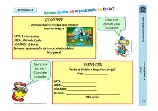 CoordenadoriadeEducação
1.ºAno
4.ºBIMESTRE/2012
33
CONVITE
Venha se divertir e traga seus amigos!
Festa da Alegria
DATA: 11 de outubro
LOCAL: Pátio da Escola
HORÁRIO: 15 horas
Teremos apresentação de danças e brincadeiras.
Não perca!
CONVITE
Venha se divertir e traga seus amigos!
Festa ________________
DATA: _______________________
LOCAL: ______________________
HORÁRIO:____________________
Teremos ____________________________________.
Não perca!
Olhe este
convite com
atenção!
Agora, é a
sua vez!
Complete
o convite.
gastaodesouzaferreira.blogspot.com.br
ATIVIDADE 12
dicasparafestas.com.br
http://img.ph2-jpg.posthaus.com.br/Web/posthaus/foto/cultura-e-lazer
 