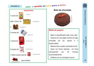 CoordenadoriadeEducação
1.ºAno
4.ºBIMESTRE/2012
ATIVIDADE 13
Bolo de chocolateIngredientes
1 xícara de
meia xícara de
3
2 xícaras de
1 xícara de
2 xícaras de
1 colher (sopa) rasa de
para enfeitar
Modo de preparo
Bater no liquidificador: leite, ovos, óleo.
Colocar em uma tigela: farinha de trigo,
chocolate em pó, açúcar e o
líquido batido.
Misturar bem e juntar o fermento em pó.
Assar em forma redonda , em forno
pré-aquecido por 30 minutos,
aproximadamente.
Enfeitar com os morangos e servir.
guiadaculinaria.com.br
acasadasheila.com
melhorpapeldeparede.com
campinasfutsal.com.br
selita.com.br
culinaria.culturamix.com
mercadomacae.com.br
donabenta.com.br
alberalimentos.com.br
34
 