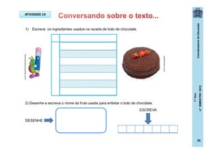 CoordenadoriadeEducação
1.ºAno
4.ºBIMESTRE/2012
35
ATIVIDADE 16
1) Escreva os ingredientes usados na receita de bolo de chocolate.
2) Desenhe e escreva o nome da fruta usada para enfeitar o bolo de chocolate.
DESENHE
ATIVIDADE 14
guiadaculinaria.com.br
ideiascriativasblog.spaceblog.com.br
ESCREVA
 