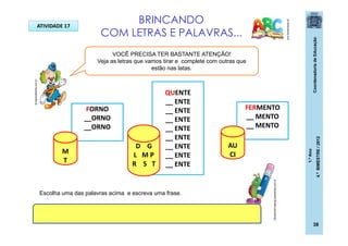 CoordenadoriadeEducação
1.ºAno
4.ºBIMESTRE/2012
38
pt.dreamstime.com
ATIVIDADE 17
VOCÊ PRECISA TER BASTANTE ATENÇÃO!
Veja as letras que vamos tirar e complete com outras que
estão nas latas.
QUENTE
__ ENTE
__ ENTE
__ ENTE
__ ENTE
__ ENTE
__ ENTE
__ ENTE
__ ENTE
D G
L M P
R S T
FERMENTO
__ MENTO
__ MENTO
AU
CI
FORNO
__ORNO
__ORNO
M
T
Escolha uma das palavras acima e escreva uma frase.
ideiascriativasblog.spaceblog.com.br
BRINCANDO
COM LETRAS E PALAVRAS...dicasparafestas.com.br
 