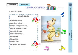 CoordenadoriadeEducação
1.ºAno
4.ºBIMESTRE/2012
3
1- Vamos ler e cantar?
1ª SEMANA ATIVIDADE 1
LEITURA COLETIVA brinquedoseducativos.net
Um dia de cão
Apanhar a bola-la
estender a pata-ta
sempre em equilíbrio-brio,
sempre em exercício-cio.
corre cão de raça,
corre, cão de caça...
sim, senhor.
Cão policial,
sempre estou
às ordens, sim, senhor.
galeria.colorir.com
Buarque, Chico. Os saltimbancos. 5 ed.- RJ: José Olympio , 2009.
 