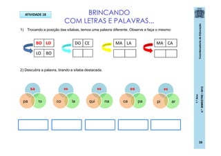 CoordenadoriadeEducação
1.ºAno
4.ºBIMESTRE/2012
39
BRINCANDO
COM LETRAS E PALAVRAS...
1) Trocando a posição das sílabas, temos uma palavra diferente. Observe e faça o mesmo:
2) Descubra a palavra, tirando a sílaba destacada.
BO LO
LO BO
DO CE MA LA MA CA
sa
topa
es
laco
es
naqui
es
arpi
es
paca
ATIVIDADE 18
 
