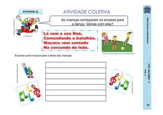 CoordenadoriadeEducação
1.ºAno
4.ºBIMESTRE/2012
ATIVIDADE 21 ATIVIDADE COLETIVA
Escreva outra música para a festa das crianças.
As crianças começaram os ensaios para
a dança. Vamos com elas?
www.globomidia.com.br
ideiascriativasblog.spaceblog.com.br
casadoaraujo.sopalmeiras.com
ROCHA, Ruth. Nosso amigo ventinho. SP:Salamandra, 2009.
Lá vem o seu Noé,
Comandando o batalhão.
Macaco vem sentado
Na corcunda do leão.
42
 