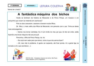 CoordenadoriadeEducação
1.ºAno
4.ºBIMESTRE/2012
44
ATIVIDADE 13ª SEMANA
A fantástica máquina dos bichos
Vocês se lembram da história do Macacote e do Porco Pança, um macaco e um
porquinho que viviam se metendo em aventuras?
Pois os dois cresceram, casaram e tiveram muitos filhos.
Zé Mico, o mais velho dos filhos de Macacote, era parecido com o pai. Tinha as ideias
mais extravagantes:
 Vamos nos tornar cientistas. Eu li num livrão do meu pai que, lá não sei onde, estão
fazendo uma bruta máquina não sei pra quê.
Pancinha, o filho de Porco Pança, ria, ria:
 Se você nem sabe para que serve, como é que nós vamos fazer?
 Ah, isso não é problema. A gente vai copiando, até ficar pronta. Aí a gente liga na
tomada e vê o que acontece (...).
LEITURA COLETIVA
brinquedoseducativos.net
Vamos ler o texto?
ROCHA, Ruth. A fantástica máquina dos bichos. São Paulo:
Editora Moderna, 2010. (Fragmento)
 