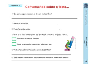 CoordenadoriadeEducação
1.ºAno
4.ºBIMESTRE/2012
45
1) Que personagens casaram e tiveram muitos filhos?
___________________________________________________________________________
2) Macacote é o pai de __________________________________.
3) Porco Pança é o pai de _________________________________.
4) Qual foi a ideia extravagante de Zé Mico? Assinale a resposta com X.
Brincar na chuva com Pancinha.
Fazer uma máquina mesmo sem saber para quê.
5) Você acha que Pancinha aceitou a ideia de Zé Mico?
____________________________________________________________________
6) Você aceitaria construir uma máquina mesmo sem saber para que ela servirá?
____________________________________________________________________
ATIVIDADE 2
ideiascriativasblog.spaceblog.com.br
 