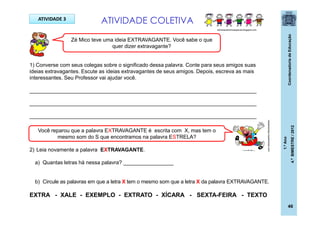 CoordenadoriadeEducação
1.ºAno
4.ºBIMESTRE/2012
46
ATIVIDADE 3
ATIVIDADE COLETIVA
Zé Mico teve uma ideia EXTRAVAGANTE. Você sabe o que
quer dizer extravagante?
1) Converse com seus colegas sobre o significado dessa palavra. Conte para seus amigos suas
ideias extravagantes. Escute as ideias extravagantes de seus amigos. Depois, escreva as mais
interessantes. Seu Professor vai ajudar você.
_____________________________________________________________________________
_____________________________________________________________________________
_____________________________________________________________________________
2) Leia novamente a palavra EXTRAVAGANTE.
a) Quantas letras há nessa palavra? _________________
b) Circule as palavras em que a letra X tem o mesmo som que a letra X da palavra EXTRAVAGANTE.
EXTRA - XALE - EXEMPLO - EXTRATO - XÍCARA - SEXTA-FEIRA - TEXTO
Você reparou que a palavra EXTRAVAGANTE é escrita com X, mas tem o
mesmo som do S que encontramos na palavra ESTRELA?
casadoaraujo.sopalmeiras.com
adrianacantinhoespecial.blogspot.com
 