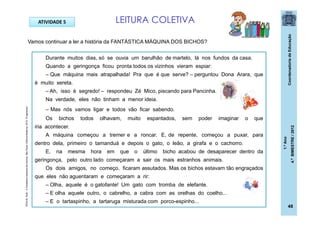 CoordenadoriadeEducação
1.ºAno
4.ºBIMESTRE/2012
48
ATIVIDADE 5
Durante muitos dias, só se ouvia um barulhão de martelo, lá nos fundos da casa.
Quando a geringonça ficou pronta todos os vizinhos vieram espiar:
– Que máquina mais atrapalhada! Pra que é que serve? – perguntou Dona Arara, que
é muito xereta.
– Ah, isso é segredo! – respondeu Zé Mico, piscando para Pancinha.
Na verdade, eles não tinham a menor ideia.
– Mas nós vamos ligar e todos vão ficar sabendo.
Os bichos todos olhavam, muito espantados, sem poder imaginar o que
iria acontecer.
A máquina começou a tremer e a roncar. E, de repente, começou a puxar, para
dentro dela, primeiro o tamanduá e depois o gato, o leão, a girafa e o cachorro.
E, na mesma hora em que o último bicho acabou de desaparecer dentro da
geringonça, pelo outro lado começaram a sair os mais estranhos animais.
Os dois amigos, no começo, ficaram assutados. Mas os bichos estavam tão engraçados
que eles não aguentaram e começaram a rir:
– Olha, aquele é o gatofante! Um gato com tromba de elefante.
– E olha aquele outro, o cabrelho, a cabra com as orelhas do coelho...
– E o tartaspinho, a tartaruga misturada com porco-espinho...
LEITURA COLETIVA
brinquedoseducativos.net
Vamos continuar a ler a história da FANTÁSTICA MÁQUINA DOS BICHOS?
ROCHA,Ruth.AFantásticamáquinadosbichos.SãoPaulo:EditoraModerna,2010.(Fragmento)
 