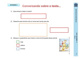 CoordenadoriadeEducação
1.ºAno
4.ºBIMESTRE/2012
4
1) Que animal é citado no texto?
2) Desenhe esse animal e dê um nome bem bonito para ele.
3) Marque o quadradinho que mostra o nome do brinquedo desse animal:
bola
peteca
boneca
ATIVIDADE 2
Buarque,Chico.Ossaltimbancos.5ed.-RJ:JoséOlympio,2009.
 