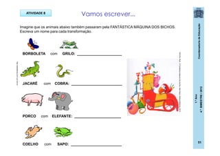 CoordenadoriadeEducação
1.ºAno
4.ºBIMESTRE/2012
ATIVIDADE 8
Imagine que os animais abaixo também passaram pela FANTÁSTICA MÁQUINA DOS BICHOS.
Escreva um nome para cada transformação.
Vamos escrever...
BORBOLETA com GRILO: ______________________
JACARÉ com COBRA: _________________________
PORCO com ELEFANTE: _______________________
COELHO com SAPO: _________________________
http://sitededicas.ne10.uol.com.br
ROCHA,Ruth.AFantásticamáquinadosbichos.SãoPaulo:EditoraModerna,2010.
51
 