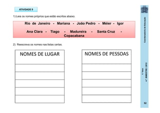 CoordenadoriadeEducação
1.ºAno
4.ºBIMESTRE/2012
52
ATIVIDADE 9
1) Leia os nomes próprios que estão escritos abaixo.
2) Reescreva os nomes nas listas certas.
Rio de Janeiro - Mariana - João Pedro - Méier - Igor
Ana Clara - Tiago - Madureira - Santa Cruz -
Copacabana
NOMES DE LUGAR NOMES DE PESSOAS
 