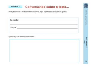 CoordenadoriadeEducação
1.ºAno
4.ºBIMESTRE/2012
Você já conhece o final da história. Escreva, aqui, a parte de que você mais gostou.
ATIVIDADE 11
Eu gostei____________________________________________________
____________________________________________________________
porque ______________________________________________________
____________________________________________________________
Agora, faça um desenho bem bonito!
54
 