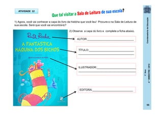 CoordenadoriadeEducação
1.ºAno
4.ºBIMESTRE/2012
ATIVIDADE 12
1) Agora, você vai conhecer a capa do livro da história que você leu! Procure-o na Sala de Leitura de
sua escola. Será que você vai encontrá-lo?
2) Observe a capa do livro e complete a ficha abaixo.
AUTOR:_______________________________
TÍTULO:______________________________
_____________________________________
ILUSTRADOR:__________________________
______________________________________
EDITORA:___________________________
55
 