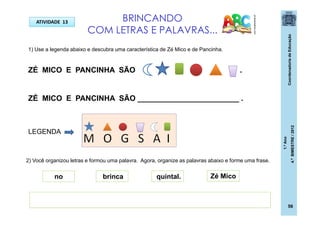 CoordenadoriadeEducação
1.ºAno
4.ºBIMESTRE/2012
BRINCANDO
COM LETRAS E PALAVRAS...
ATIVIDADE 13
pt.dreamstime.com
1) Use a legenda abaixo e descubra uma característica de Zé Mico e de Pancinha.
ZÉ MICO E PANCINHA SÃO .
ZÉ MICO E PANCINHA SÃO ________________________ .
LEGENDA
2) Você organizou letras e formou uma palavra. Agora, organize as palavras abaixo e forme uma frase.
Zé Micono brinca quintal.
56
 