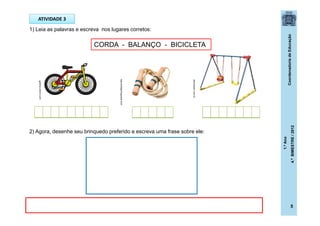 CoordenadoriadeEducação
1.ºAno
4.ºBIMESTRE/2012
5
ATIVIDADE 3
1) Leia as palavras e escreva nos lugares corretos:
2) Agora, desenhe seu brinquedo preferido e escreva uma frase sobre ele:
loja.avidaportuguesa.com
galeria.colorir.com
decorlazer.com.br
CORDA - BALANÇO - BICICLETA
 