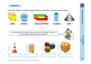 CoordenadoriadeEducação
1.ºAno
4.ºBIMESTRE/2012
59
ATIVIDADE 16
Pancinha e Zé Mico conseguiram alguns objetos que lembram as figuras espaciais abaixo.
Veja os objetos que os dois amigos conseguiram. Em seguida, escreva o
nome das figuras espaciais que eles lembram!
SÓLIDOS: gartic.uol.com.br / solophotoshop.com / gartic.uol.com.br / dtvb.ibilce.unesp.br / aulete.uol.com.br
CUBO ESFERA PARALELEPÍPEDO CILINDRO CONE
cobequi.com.br
e-fisioterapia.com
meu.submarino.com.br
brinqueduke.com.br
dicasparafestas.com.br
 
