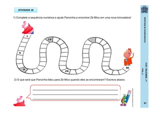 CoordenadoriadeEducação
1.ºAno
4.ºBIMESTRE/2012
61
ATIVIDADE 18
1) Complete a sequência numérica e ajude Pancinha a encontrar Zé Mico em uma nova brincadeira!
2) O que será que Pancinha falou para Zé Mico quando eles se encontraram? Escreva abaixo.
_____________________________________________
_____________________________________________
_____________________________________________
ideiascriativasblog.spaceblog.com.br
50
 