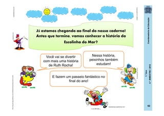 CoordenadoriadeEducação
1.ºAno
4.ºBIMESTRE/2012
62
totalgifs.com(24/07/2011)
clubedoflechinha.com
http://img.ph2-jpg.posthaus.com.br/Web/posthaus/foto/cultura-e-lazer
dicasparafestas.com.br
codigofonte.net
Você vai se divertir
com mais uma história
de Ruth Rocha!
Nessa história,
peixinhos também
estudam!
E fazem um passeio fantástico no
final do ano!
casadoaraujo.sopalmeiras.com
Já estamos chegando ao final do nosso caderno!
Antes que termine, vamos conhecer a historia da
Escolinha do Mar?
´
 