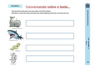 CoordenadoriadeEducação
1.ºAno
4.ºBIMESTRE/2012
65
ATIVIDADE 3
Os peixinhos irão para uma excursão com Dona Ostra.
Escreva o nome de outros animais que eles poderão encontrar no fundo do mar.
maze.kinghost.net
br.bestgraph.com
princesasdomar.uol.com.br
http://sitededicas.ne10.uol.com.br
 