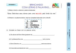 CoordenadoriadeEducação
1.ºAno
4.ºBIMESTRE/2012
66
ATIVIDADE 4 BRINCANDO
COM LETRAS E PALAVRAS...
pt.dreamstime.com
1) Releia o trecho e observe a palavra destacada:
E___CURSÃO
TE___TO
E___PERIÊNCIA
SE___TA- FEIRA
2) Complete as frases com as palavras acima.
a) Os alunos de Dona Ostra gostaram da _______________________________.
b) A professora fez uma ___________________________ com a turma.
c) Dona Ostra leu um ____________________________ para seus alunos.
d) A excursão acontecerá em uma ________________________________.
“Dona Ostra leva seus alunos para uma excursão pelo fundo do mar.”
2) Observe as palavras abaixo. Você vai completar todas elas com a letra X .
 