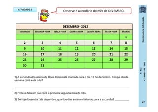 CoordenadoriadeEducação
1.ºAno
4.ºBIMESTRE/2012
67
ATIVIDADE 5
DEZEMBRO - 2012
DOMINGO SEGUNDA-FEIRA TERÇA-FEIRA QUARTA-FEIRA QUINTA-FEIRA SEXTA-FEIRA SÁBADO
1
2 3 4 5 6 7 8
9 10 11 12 13 14 15
16 17 18 19 20 21 22
23 24 25 26 27 28 29
30 31
1) A excursão dos alunos de Dona Ostra está marcada para o dia 12 de dezembro. Em que dia da
semana cairá esta data?
_______________________________________________________________________________
2) Pinte a data em que cairá a primeira segunda-feira do mês.
3) Se hoje fosse dia 2 de dezembro, quantos dias estariam faltando para a excursão? __________
Observe o calendário do mês de DEZEMBRO.
posthaus.com.br
 